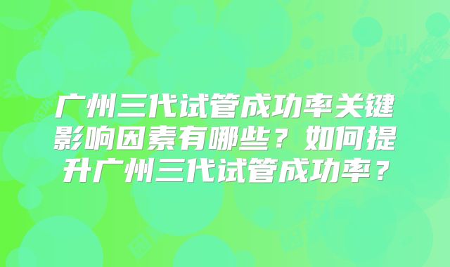 广州三代试管成功率关键影响因素有哪些？如何提升广州三代试管成功率？