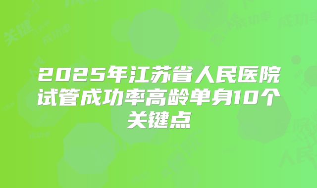 2025年江苏省人民医院试管成功率高龄单身10个关键点