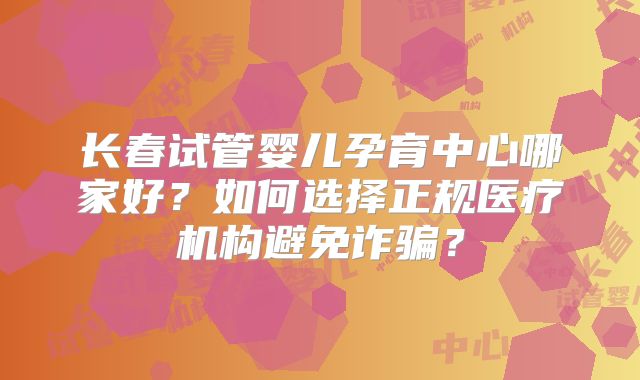 长春试管婴儿孕育中心哪家好？如何选择正规医疗机构避免诈骗？