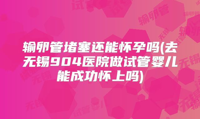 输卵管堵塞还能怀孕吗(去无锡904医院做试管婴儿能成功怀上吗)
