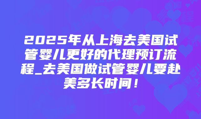 2025年从上海去美国试管婴儿更好的代理预订流程_去美国做试管婴儿要赴美多长时间!