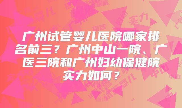广州试管婴儿医院哪家排名前三？广州中山一院、广医三院和广州妇幼保健院实力如何？