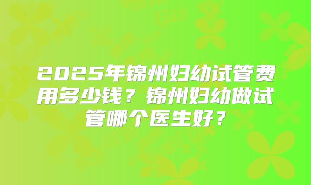 2025年锦州妇幼试管费用多少钱?锦州妇幼做试管哪个医生好?