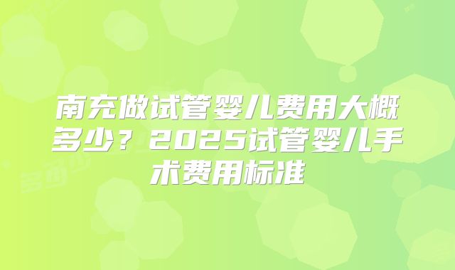 南充做试管婴儿费用大概多少?2025试管婴儿手术费用标准