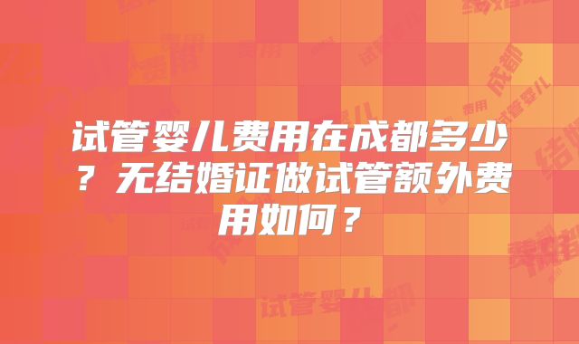 试管婴儿费用在成都多少?无结婚证做试管额外费用如何?