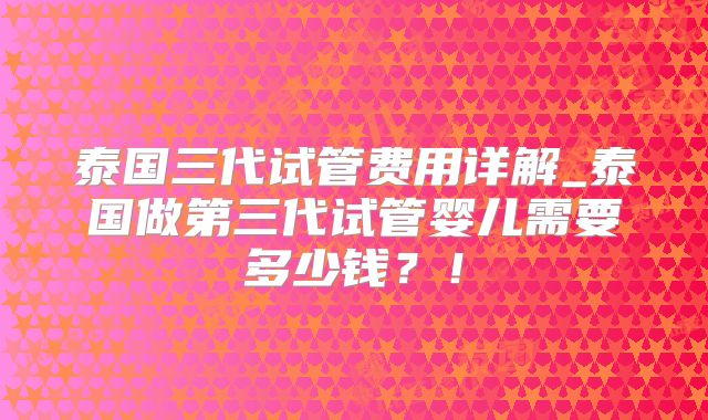 泰国三代试管费用详解_泰国做第三代试管婴儿需要多少钱?!