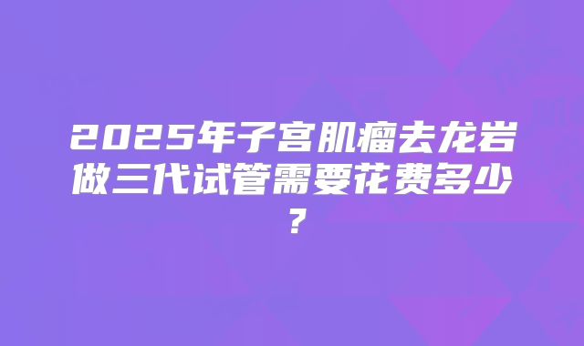 2025年子宫肌瘤去龙岩做三代试管需要花费多少?
