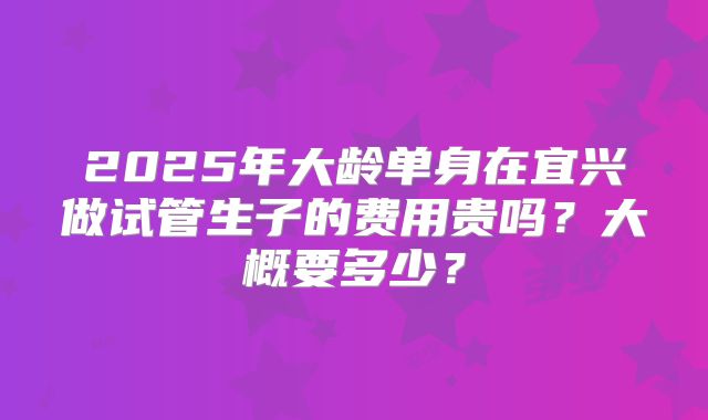 2025年大龄单身在宜兴做试管生子的费用贵吗？大概要多少？