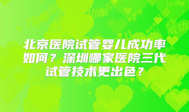 北京医院试管婴儿成功率如何？深圳哪家医院三代试管技术更出色？