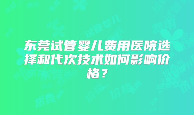 东莞试管婴儿费用医院选择和代次技术如何影响价格?