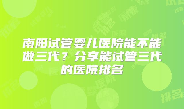 南阳试管婴儿医院能不能做三代?分享能试管三代的医院排名