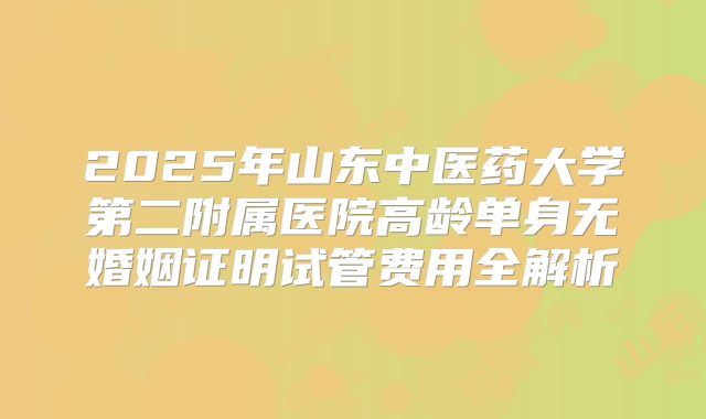 2025年山东中医药大学第二附属医院高龄单身无婚姻证明试管费用全解析