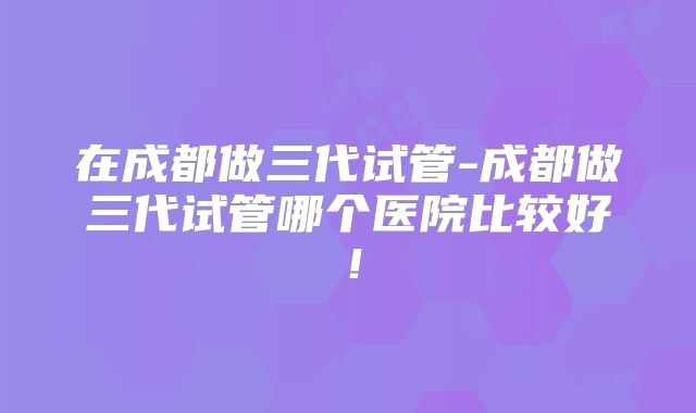 在成都做三代试管-成都做三代试管哪个医院比较好!