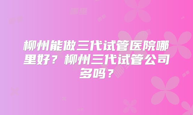 柳州能做三代试管医院哪里好？柳州三代试管公司多吗？