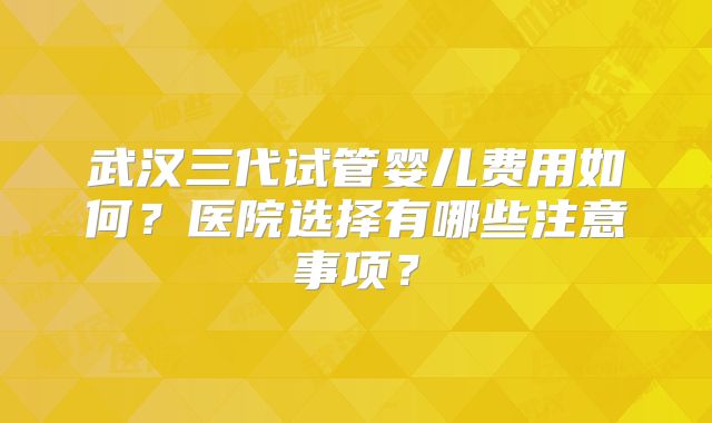 武汉三代试管婴儿费用如何？医院选择有哪些注意事项？