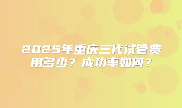 2025年重庆三代试管费用多少？成功率如何？