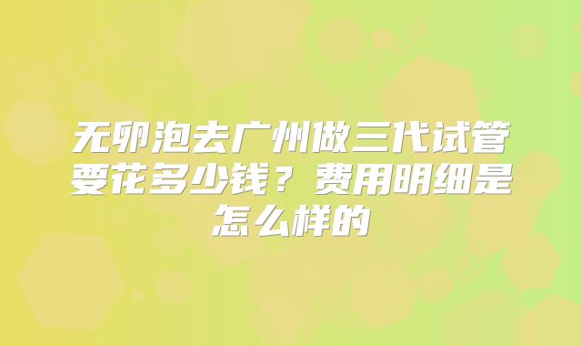 无卵泡去广州做三代试管要花多少钱?费用明细是怎么样的