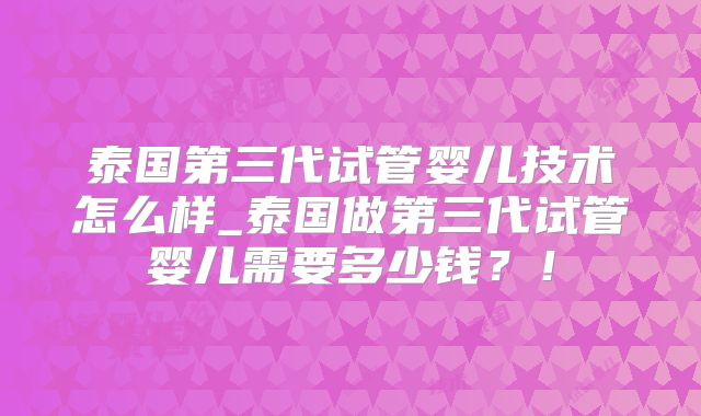 泰国第三代试管婴儿技术怎么样_泰国做第三代试管婴儿需要多少钱？！