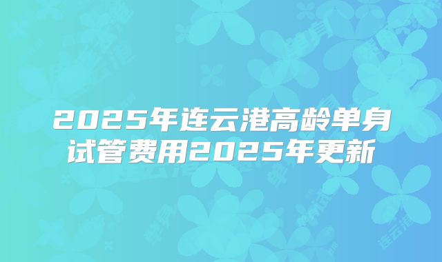 2025年连云港高龄单身试管费用2025年更新