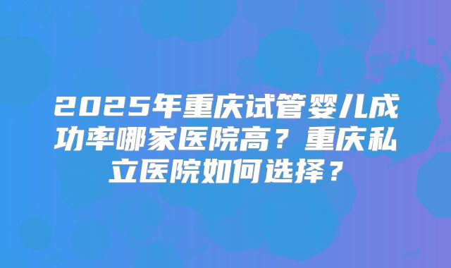 2025年重庆试管婴儿成功率哪家医院高?重庆私立医院如何选择?