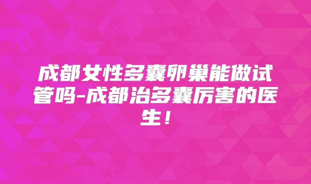 成都女性多囊卵巢能做试管吗-成都治多囊厉害的医生!