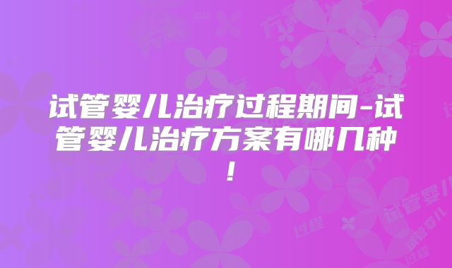 试管婴儿治疗过程期间-试管婴儿治疗方案有哪几种！