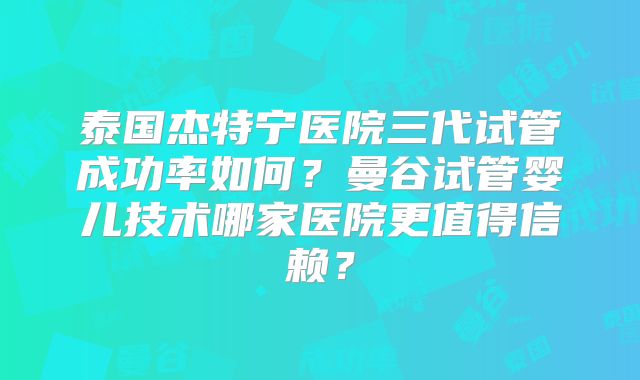 泰国杰特宁医院三代试管成功率如何？曼谷试管婴儿技术哪家医院更值得信赖？