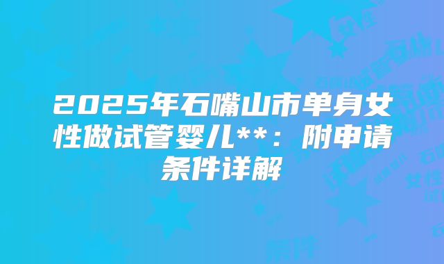 2025年石嘴山市单身女性做试管婴儿**:附申请条件详解