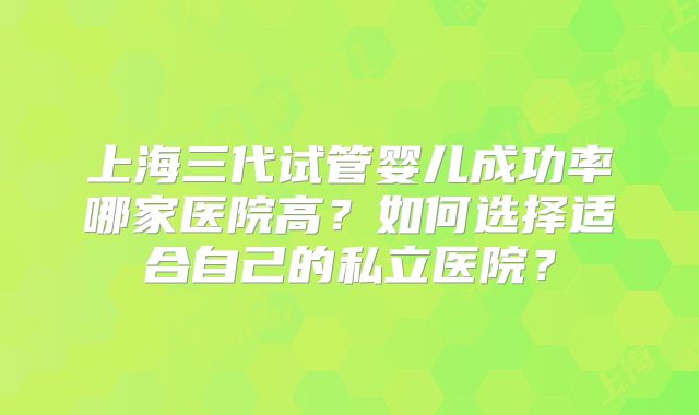 上海三代试管婴儿成功率哪家医院高？如何选择适合自己的私立医院？
