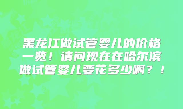 黑龙江做试管婴儿的价格一览!请问现在在哈尔滨做试管婴儿要花多少啊?!