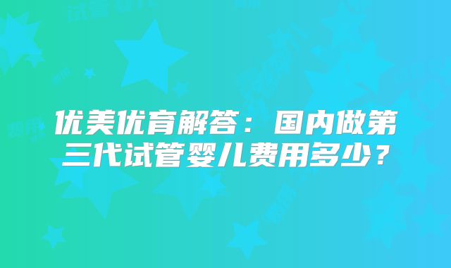优美优育解答：国内做第三代试管婴儿费用多少？