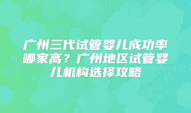 广州三代试管婴儿成功率哪家高?广州地区试管婴儿机构选择攻略