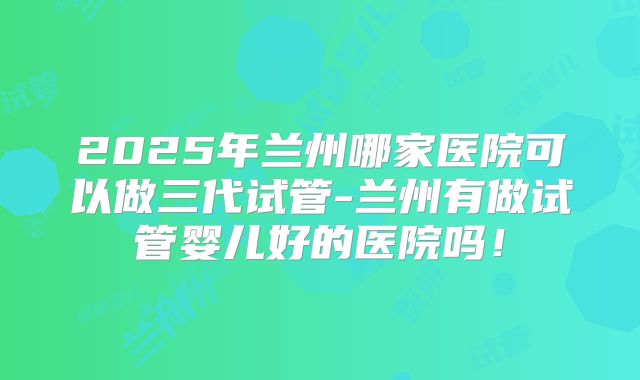 2025年兰州哪家医院可以做三代试管-兰州有做试管婴儿好的医院吗！