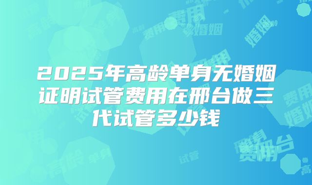 2025年高龄单身无婚姻证明试管费用在邢台做三代试管多少钱