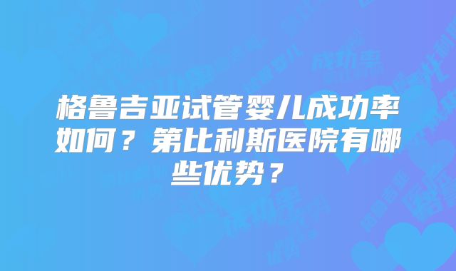 格鲁吉亚试管婴儿成功率如何？第比利斯医院有哪些优势？