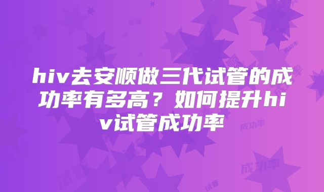 hiv去安顺做三代试管的成功率有多高？如何提升hiv试管成功率