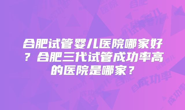 合肥试管婴儿医院哪家好?合肥三代试管成功率高的医院是哪家?