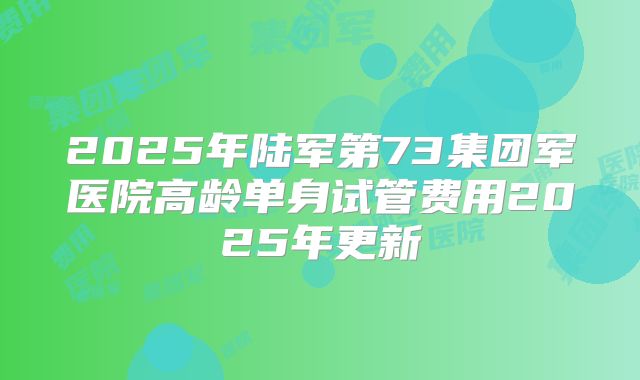 2025年陆军第73集团军医院高龄单身试管费用2025年更新
