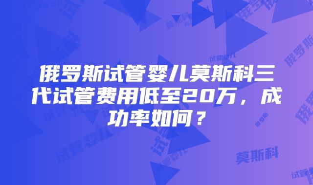 俄罗斯试管婴儿莫斯科三代试管费用低至20万,成功率如何?