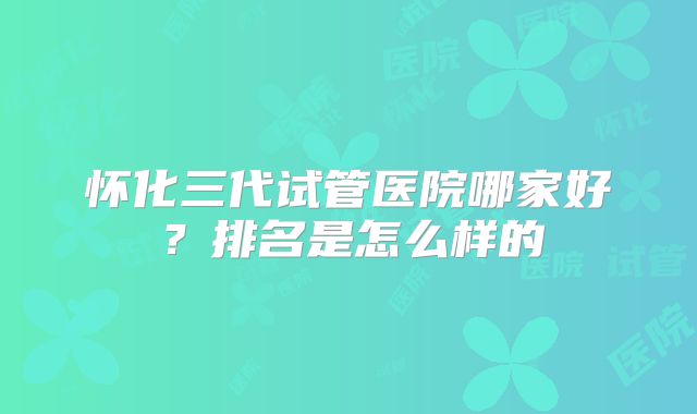 怀化三代试管医院哪家好?排名是怎么样的
