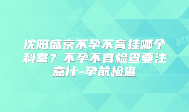 沈阳盛京不孕不育挂哪个科室?不孕不育检查要注意什-孕前检查