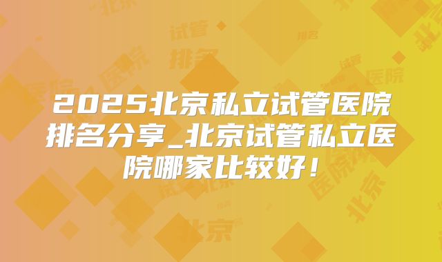 2025北京私立试管医院排名分享_北京试管私立医院哪家比较好!