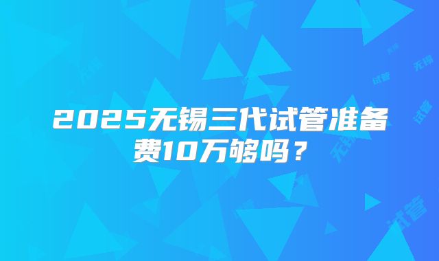 2025无锡三代试管准备费10万够吗?