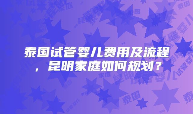 泰国试管婴儿费用及流程,昆明家庭如何规划?