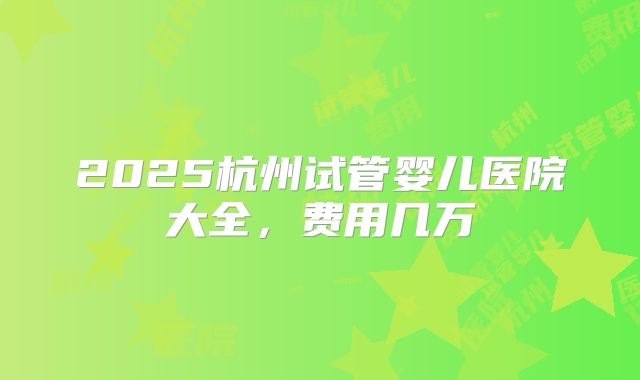2025杭州试管婴儿医院大全,费用几万