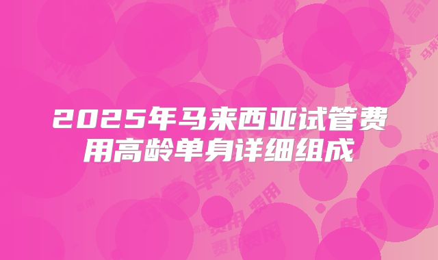 2025年马来西亚试管费用高龄单身详细组成