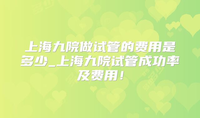 上海九院做试管的费用是多少_上海九院试管成功率及费用!