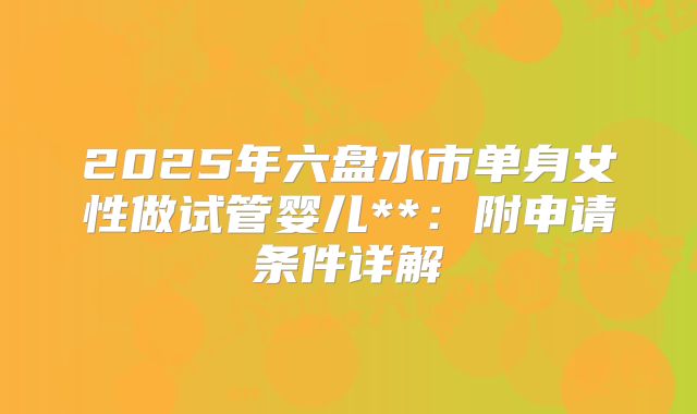 2025年六盘水市单身女性做试管婴儿**:附申请条件详解