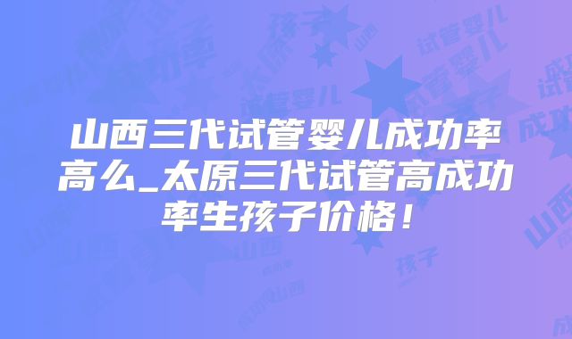 山西三代试管婴儿成功率高么_太原三代试管高成功率生孩子价格!