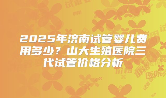 2025年济南试管婴儿费用多少?山大生殖医院三代试管价格分析